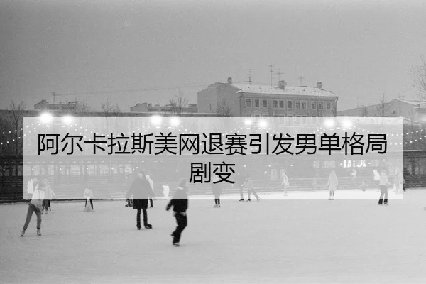 阿尔卡拉斯美网退赛引发男单格局剧变